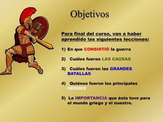 Objetivos 
Para final del curso, van a haber 
aprendido las siguientes lecciones: 
1) En que CONSISTIÓ la guerra 
2) Cuáles fueron LAS CAUSAS 
3) Cuáles fueron las 
4) Quiénes fueron los principales 
HÉROES 
5) La que ésta tuvo para 
el mundo griego y el nuestro. 
 