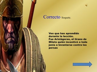 Soquete. 
Veo que has aprendido 
durante la lección. 
Fue Aristágoras, el tirano de 
Mileto quién incentivó a toda 
jonia a levantarse contra los 
persas 
 