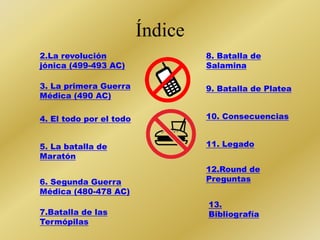 Índice 
2.La revolución 
jónica (499-493 AC) 
3. La primera Guerra 
Médica (490 AC) 
4. El todo por el todo 
5. La batalla de 
Maratón 
6. Segunda Guerra 
Médica (480-478 AC) 
7.Batalla de las 
Termópilas 
8. Batalla de 
Salamina 
9. Batalla de Platea 
10. Consecuencias 
11. Legado 
12.Round de 
Preguntas 
13. 
Bibliografía 
 