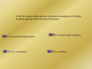 ¿Cuál fue la gran ventaja que tuvo el ejército de mardonio en la batalla 
de platea, que tanto daño les hizo a los griegos? 
A) Los arcos de largo alcance 
B) La superioridad numérica 
C) Los “inmortales” D) La caballería 
 