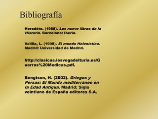 Bibliografía 
Herodóto. (1968). Los nueve libros de la 
Historia. Barcelona: Iberia. 
Velilla, L. (1998). El mundo Helenístico. 
Madrid: Universidad de Madrid. 
http://clasicas.iesvegadelturia.es/G 
uerras%20Medicas.pdf. 
Bengtson, H. (2002). Griegos y 
Persas: El Mundo mediterráneo en 
la Edad Antigua. Madrid: Siglo 
veintiuno de España editores S.A. 
 
