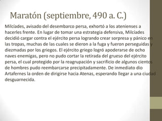 Maratón (septiembre, 490 a. C.)
Milcíades, avisado del desembarco persa, exhortó a los atenienses a
hacerles frente. En lugar de tomar una estrategia defensiva, Milcíades
decidió cargar contra el ejército persa logrando crear sorpresa y pánico en
las tropas, muchas de las cuales se dieron a la fuga y fueron perseguidas y
diezmadas por los griegos. El ejército griego logró apoderarse de ocho
naves enemigas, pero no pudo cortar la retirada del grueso del ejército
persa, el cual protegido por la reagrupación y sacrificio de algunos cientos
de hombres pudo reembarcarse precipitadamente. De inmediato dio
Artafernes la orden de dirigirse hacia Atenas, esperando llegar a una ciudad
desguarnecida.
 