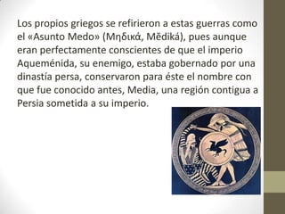 Los propios griegos se refirieron a estas guerras como
el «Asunto Medo» (Μηδικά, Mĕdiká), pues aunque
eran perfectamente conscientes de que el imperio
Aqueménida, su enemigo, estaba gobernado por una
dinastía persa, conservaron para éste el nombre con
que fue conocido antes, Media, una región contigua a
Persia sometida a su imperio.
 