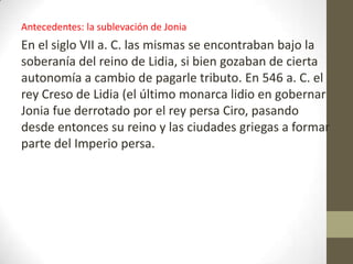 Antecedentes: la sublevación de Jonia
En el siglo VII a. C. las mismas se encontraban bajo la
soberanía del reino de Lidia, si bien gozaban de cierta
autonomía a cambio de pagarle tributo. En 546 a. C. el
rey Creso de Lidia (el último monarca lidio en gobernar
Jonia fue derrotado por el rey persa Ciro, pasando
desde entonces su reino y las ciudades griegas a formar
parte del Imperio persa.
 