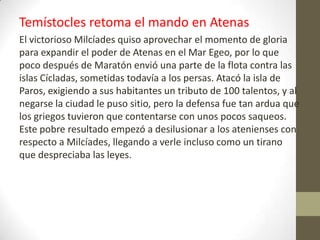 Temístocles retoma el mando en Atenas
El victorioso Milcíades quiso aprovechar el momento de gloria
para expandir el poder de Atenas en el Mar Egeo, por lo que
poco después de Maratón envió una parte de la flota contra las
islas Cícladas, sometidas todavía a los persas. Atacó la isla de
Paros, exigiendo a sus habitantes un tributo de 100 talentos, y al
negarse la ciudad le puso sitio, pero la defensa fue tan ardua que
los griegos tuvieron que contentarse con unos pocos saqueos.
Este pobre resultado empezó a desilusionar a los atenienses con
respecto a Milcíades, llegando a verle incluso como un tirano
que despreciaba las leyes.
 