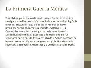 La Primera Guerra Médica
Tras el duro golpe dado a las polis jonias, Darío I se decidió a
castigar a aquellos que habían auxiliado a los rebeldes. Según la
leyenda, preguntó: «¿Quién es esa gente que se llama
ateniense?», y al conocer la respuesta, exclamó: «¡Oh
Ormuz, dame ocasión de vengarme de los atenienses!».
Después, cada vez que se sentaba a la mesa, uno de sus
servidores debía decirle tres veces al oído «¡Señor, acordaos de
los atenienses!».1 Es por esto que encargó la dirección de la
represalia a su sobrino Artafernes y a un noble llamado Datis.
 