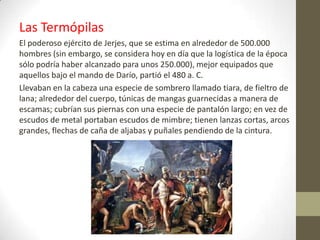 Las Termópilas
El poderoso ejército de Jerjes, que se estima en alrededor de 500.000
hombres (sin embargo, se considera hoy en día que la logística de la época
sólo podría haber alcanzado para unos 250.000), mejor equipados que
aquellos bajo el mando de Darío, partió el 480 a. C.
Llevaban en la cabeza una especie de sombrero llamado tiara, de fieltro de
lana; alrededor del cuerpo, túnicas de mangas guarnecidas a manera de
escamas; cubrían sus piernas con una especie de pantalón largo; en vez de
escudos de metal portaban escudos de mimbre; tienen lanzas cortas, arcos
grandes, flechas de caña de aljabas y puñales pendiendo de la cintura.
 