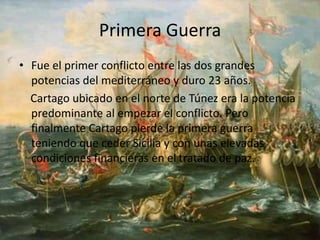 Primera Guerra
• Fue el primer conflicto entre las dos grandes
potencias del mediterráneo y duro 23 años.
Cartago ubicado en el norte de Túnez era la potencia
predominante al empezar el conflicto. Pero
finalmente Cartago pierde la primera guerra
teniendo que ceder Sicilia y con unas elevadas
condiciones financieras en el tratado de paz.
 