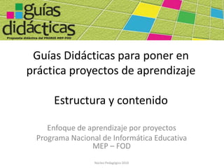 Guías Didácticas para poner en
práctica proyectos de aprendizaje

     Estructura y contenido

    Enfoque de aprendizaje por proyectos
 Programa Nacional de Informática Educativa
                MEP – FOD
                 Núcleo Pedagógico 2010
 