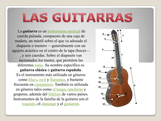 LAS GUITARRAS La guitarra es un instrumento musical de cuerda pulsada, compuesto de una caja de madera, un mástil sobre el que va adosado el diapasón o trastero —generalmente con un agujero acústico en el centro de la tapa (boca)—, y seis cuerdas. Sobre el diapasón van incrustados los trastes, que permiten las diferentes notas. Su nombre específico es guitarra clásica o guitarra española. Es el instrumento más utilizado en géneros como blues, rock y flamenco, y bastante frecuente en cantautores. También es utilizada en géneros tales como el tango, rancheras y gruperas, además del folclore de varios países. Instrumentos de la familia de la guitarra son el requinto, el charango y el guitarrón. 