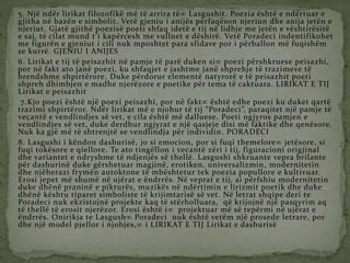 5. Një ndër lirikat filozofikë më të arrira të Lasgushit. Poezia është e ndërtuar e
gjitha në bazën e simbolit. Vetë gjeniu i anijës përfaqëson njeriun dhe anija jetën e
njeriut. Gjatë gjithë poezisë poeti shfaq idetë e tij në lidhje me jetën e vështirësitë
e saj, të cilat mund t’i kapërcesh me vullnet e dëshirë. Vetë Poradeci indentifikohet
me figurën e gjeniut i cili nuk mposhtet para sfidave por i përballon më fuqishëm
se kurrë. GJENIU I ANIJES
6. Lirikat e tij të peisazhit në pamje të parë duken si poezi përshkruese peisazhi,
por në fakt ato janë poezi, ku shfaqjet e jashtme janë shprehje të trazimeve të
brendshme shpirtërore. Duke përdorur elementë natyrorë e të peisazhit poeti
shpreh dhimbjen e madhe njerëzore e poetike për tema të caktuara. LIRIKAT E TIJ
Lirikat e peisazhit
7.Kjo poezi është një poezi peisazhi, por në fakt është edhe poezi ku duket qartë
trazimi shpirtëror. Ndër lirikat më e njohur të tij “Poradeci”, paraqitet një pamje të
veçantë e vendlindjes së vet, e cila është më dalluese. Poeti ngjyros pamjen e
vendlindjes së vet, duke derdhur ngjyrat e një qasjeje disi më faktike dhe qenësore.
Nuk ka gjë më të shtrenjtë se vendlindja për individin. PORADECI
8. Lasgushi i këndon dashurisë, jo si emocion, por si fuqi themelore jetësore, si
fuqi tokësore e qiellore. Te ato tingëllon i vecantë zëri i tij, figuracioni origjinal
dhe variantet e ndryshme të ndjenjës së thellë. Lasgushi shkruante vepra brilante
për dashurinë duke gërshetuar magjinë, erotiken, universalizmin, modernitetin
dhe njëherazi frymën autoktone të mbështetur tek poezia popullore e kultivuar.
Erosi jepet më shumë në ujërat e ëndrrës. Në veprat e tij, ai përfshiu modernitetin
duke dhënë praninë e pikturës, muzikës në ndërtimin e lirizmit poetik dhe duke
dhënë kështu tiparet simboliste të krijimtarisë së vet. Në letrat shqipe deri te
Poradeci nuk ekzistojnë projekte kaq të stërholluara, që krijojnë një pasqyrim aq
të thellë të erosit njerëzor. Erosi është i projektuar më së tepërmi në ujërat e
ëndrrës. Onirikja te Lasgush Poradeci nuk është vetëm një prosede letrare, por
dhe një model pjellor i njohjes, i LIRIKAT E TIJ Lirikat e dashurisë
 