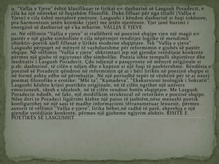 9. “Vallja e Yjeve” është klasifikuar te lirikat e dashurisë së Lasgush Poradecit, e
cila ka një nëntekst të fuqishëm filozofik. Duke filluar për nga titulli (Vallja e
Yjeve) e cila është metaforë emërore. Lasgushi i këndon dashurisë si fuqi tokësore,
pra harmonizon jetën kozmike (yjet) me jetën njerëzore. Yjet janë burimi i
energjisë së dashurisë që s’ka mbarim. VALLJA E YJEVE
10. Në vëllimin “Vallja e yjeve” si rrallëherë në poezinë shqipe vjen një magji e
pastër e një gjuhe simboliste e cila nëpërmjet renditjes logjike të mendimit
objektiv-poetik sjell fillesat e lirikës moderne shqiptare. Tek “Vallja e yjeve”
Lasgushi përpiqet në mënyrë të vazhdueshme për reformimin e gjuhës së pastër
shqipe. Në vëllimin “Vallja e yjeve” shkrimtari jep një gjendje vetëdijeje konkrete
përmes një gjuhe të ngjyrosur dhe simbolike. Poezia ishte tempulli shpirtëror dhe
meditativ i Lasgush Poradecit. Çdo ndjenjë e pasqyronte në mënyrë origjinale si
p.sh: dashurinë, të cilën e ndjen dhe e kupton si një fuqi të pashtershme. Rëndësia e
poezisë së Poradecit qëndron në reformimin që ai i bëri lirikës në poezinë shqipe si
në formë ashtu edhe në përmbajtje. Në një periudhë tepër të vështirë për të ai nxori
poemat filozofike e erotike: “Mbi ta”, “Kamadeva”, “Ekskursioni teologjik i Sokratit”.
Lasgushi kështu krijoi poetikën origjinale, në të cilën ngrihet një univers
emocionesh, idesh e idealesh, në të cilën vendosi botën shqiptare. Me Lasgush
Poradecin ndodh, në fakt, një modifikim struktural në retorikën e poezisë shqipe.
Nëse deri te Poradeci ligjërimi kishte një patos të jashtëm,nëse mesazhi poetik
konfigurohej në një sasi të madhe informacioni tëtransmetuar lexuesit, përmes
autorit të vëllimit “Vallja e yjeve”, lirika bëhet,në radhë të parë, shprehja e një
gjendje vetëdijeje konkrete, përmes një gjuheme ngjyrim afektiv. RISITË E
POETIKËS SË LASGUSHIT
 