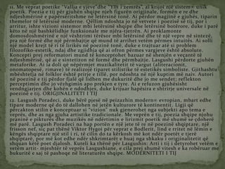 11. Me veprat poetike “Vallja e yjeve”dhe “Ylli i zemrës”, ai krijoi një sistem unik
poetik. Poezia e tij për gjuhën shqipe njeh figurën origjinale, formën e re dhe
ndjeshmërinë e papërsëritshme në letërsinë tonë. Ai përdor magjinë e gjuhës, tiparin
themelor të letërsisë moderne. Qëllim ndoshta jo në vetvete i poezisë së tij, por i
arritur, ishte vizioni sistemor mbi letërsinë shqipe dhe letërsinë botërore, duke i parë
këto në një bashkëlidhje funksionale me njëra-tjetrën. Ai proklamonte
domosdoshmërinë e një vështrimi tërësor mbi letërsinë dhe të një vepre në sintezë,
pra një formë dhe një përmbajtje që mund të arrihet vetëm përmes intuitës. Ai solli
një model krejt të ri të lirikës në poezinë tonë, duke e trajtuar atë si problem
filozofiko-estetik, ndaj dhe zgjidhja që ai ofron përmes vargjeve është absolute.
Koncepti prej reformatori mund të konceptohet bazuar në shenjën e veçantë të
ndjeshmërisë, që ai e sintetizon në formë dhe përmbajtje. Lasgushi përdorte gjuhën
metaforike. Ai ia doli që nëpërmjet muzikalitetit të vargut (aliteracionit,
onomatopesë, rimave) të realizojë tiparet stilistike të estetikës simboliste. Gjithashtu
mbështetja në folklor është prirje e tillë, por ndoshta në një kuptim më naiv. Autori
në poezinë e tij përdor fjalë që lidhen me dukuritë dhe jo me sendet; reflekton
perceptimin dhe jo vëzhgimin apo prekjen e tyre. Ai e refuzon gjuhësisht
vendngjarjen dhe kohën e ndodhjes, duke krijuar hapësira e shtrirje universale në
poezinë e tij. ORIGJINALITETI I TIJ
12. Lasgush Poradeci, duke bërë pjesë në peizazhin modern evropian, mbart edhe
tipare moderne që do të dallohen në jetën kulturore të kontinentit. Ligji që
përcakton stilin e konceptuar si “vizion” nuk gjenerohet nga subjekti apo tema e
veprës, dhe as nga gjuha artistike tradicionale. Me veprën e tij, poezia shqipe njohu
praninë e pikturës dhe muzikës në ndërtimin e lirizmit poetik më shumë se çdoherë
më parë. Lasgush Poradeci na hap portën e një jete të re në poezinë shqiptare, një
frisson nef, siç pat thënë Viktor Hygoi për veprat e Bodlerit, lind e rritet në lëmin e
këngës shqiptare një stil i ri, të cilin do ta kërkosh më kot ndër poetët e tjerë
shqiptarë, por më kot edhe ndër shkrimtarët e huaj nga shkaku i origjinalitetit që
shquan këtë poet djalosh. Kuteli ka thënë për Lasgushin: Arti i tij i detyrohet vetëm e
vetëm artit- mjeshtër të veprës Lasgushiane, e cila prej shumë vitesh e ka robëruar me
bukuritë e saj të pashoqe në literaturën shqipe. MODERNITETI I TIJ
 