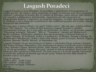 Lasgush Poradeci e jetoi Rilindjen në periudhën e shpërthimit të kryengritjeve të
mëdha për liri. Në veprën e këtij romantiku të fundit të letërsisë sonë jetoi shqetësimi
atdhetar i mbrojtjes së kombit dhe të traditës së Rilindjes, ashtu sikurse edhe dëshira
për triumfin e pikëpamjeve demokratike, shqetësimi për një emancipim të
përgjithshëm kulturor e shpirtëror të shoqërisë shqiptare. Ai është nga lirikët tanë më
të mëdhenj, i cili u shqua për sensibilitetin dhe ëmbëlsinë poetike me të cilën i këndoi
Shqipërisë dhe dashurisë.
Në vitin 1933, u botua vëllimi i tij i parë "Vallja e yjeve", dhe më 1937, u botua vëllimi i
dytë "Ylli i zemrës". Pas Luftës së Dytë Botërore Lasgush Poradeci e vazhdoi
veprimtarinë krijuese, por u mor edhe me përkthime. Ai shkroi, veç të tjerash, poemat
"Eskursioni teologjik i Sokratit", "Mbi ta", "Kamadeva", baladat për Muharrem e
Reshit Çollakun. Gjithashtu, përktheu disa nga kryeveprat e letërsisë botërore si
"Eugjen Onjegin" të Pushkinit, lirikat e Lermontovit, të Bllokut, Poemat e Hajnes, të
Majakovskit e Miçkieviçit, lirikat e Gëtes dhe Hajnes, poezi të Lanaut, Brehtit; Hygoit,
Mysesë, Bajronit, Shellit, Bërnsit, të Emineskut, etj.
Lasgush Poradeci lë pas një krijimtari të bukur, e cila kishte fituar zemran e lexuesit
dhe kishte tërhequr vëmendjen e disa studiuesve të shquar të kulturës sonë si Eqerem
Çabej, Skënder Luarasi, Mitrush Kuteli, Sabri Hamiti, Ismail Kadare, Rexhep Ismajli,
etj. Si një personalitet i shquar dhe poet i vërtetë ai nuk ua nënshtroi kurrë artin e tij
kërkesave dhe synimeve të diktaturës. Për këtë arsye ai u la në një gjendje ekonomike
të rëndë dhe pothuaj në harresë nga shtypi zyrtar. Vetëm në vitin 1989 mundi të
botohet vepra e tij e plotë.
Tituj të veprave
Vallja e yjeve - lirikë (1933)
Ylli i zemrës - lirikë (1937)
Eskursioni teologjik i Sokratit -
Mbi ta -
Kamadeva
 