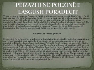 Vepra letrare e Lasgush Poradecit është studiuar, pothuajse nga të disa këndet, është
trajtuar nga të gjitha format dhe është vërejtur e parë nga të gjitha nivelet dhe stadet.
Andaj, sot, pas një kohe të gjatë të marrjes me studimin e të gjitha aspekteve të
poezisë së Lasgush Poradecit, është vështirë të gjendet ndonjë element i veçantë. Por,
megjithatë, kësaj radhe interesimi im do të përqendrohet në poezinë e peizazhit,
gjegjësisht në peizazhin në poezinë e Lasgush Poradecit. Që në fillim mund të
konstatoj se kjo formë e poezisë nuk është e re në poetikën këtij poeti.
Peizazhi si formë poetike
Peizazhi si formë poetike, e sidomos si frymëzim lirik i përshkrimit dhe paraqitjes së
natyrës në poezinë tonë artistike i ka rrënjët që nga poezia romantike, pra që në
poezinë e Rilindjes kombëtare shqiptare. Peizazhi është trajtuar në poezinë e Naim
Frashërit, De Radës, Çajupit, Serembes, Shirokës, e sidomos në vargjet e vëllimeve të
para poetike të Asdrenit. Vepra “Bagëti e Bujqësia” e Naim Frashërit është një krijim
letrar që mbështetet mbi përshkrimet e bukurive të mahnitshme të natyrës shqiptare
të shekullit të XIX-të. Qëllimi i autorit të kësaj poeme ishte zgjimi i dashurisë ndaj
atdheut të shqiptarëve, të cilët jetonin larg Shqipërisë. Dhe kësaj Naimi ia arriti duke
e derdhur tërë inspirimin e tij, tërë frymëzimin dhe mallëngjimin me figura, shprehje
dhe qëndrim romantik ndaj natyrës së atdheut. Elemente të tillë hasen edhe tek
autorët e tjerë të kohës që u përmenden më lartë.
 