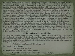 Një pjesë e dallueshme në poezinë e Lasgushit Poradecit është edhe poetika e natyrës
së peizazhit që poeti ia kushton vendlindjes dhe atdheut të vet. Këtë, ai e bërë në
mënyrë mjeshtërore, sepse ia mundësoi studimi në Akademinë e arteve të bukura në
Austri si dhe marrja kohë pas kohe më pikturë. Por, cikli i këtyre poezive nuk është i
veçantë në asnjërën nga veprat e tij. Ai është i gërshetuar me të gjitha aspektet e saj,
madje gjendet kudo edhe në poezinë patriotike, filozofike – meditative, refleksive e
sidomos në atë me tipare erotike, apo siç thuhet me gjuhën e teorisë së letërsisë, në
poezinë e dashurisë, në poezinë idilike, baritore etj. Që në fillim mund të thuhet së
poezia e peizazhit e Lasgush Poradecit jeton në simbiozë figurative me të gjitha
nivelet dhe aspektet e tjera të saj. Kjo simbiozë ka nuancat e një mozaiku e koloriti të
ngjyrave, pamjeve, situatave e sidomos të përshkrimeve që poeti me vargje ia bën
natyrës së vendlindjes. Kështu lirikat e këtij aspekti, pra lirikat e paraqitjes së
peizazhit, dëshmojnë për mjeshtërinë e lartë artistike të Lasgushit dhe ato shfaqin
pikasjen e bukurisë së natyrës shqiptare, shprehin ndjeshmërinë e thellë, shijen e
hollë dhe plasticitetin e dalluar në përshkrimin e bukurive të vendlindjes, e sidomos
të anëve më karakteristike, siç janë: valët, liqeni, perëndimi, era, dremitja e liqenit,
barka, anija, vagëllimi, gjeratoret, vazhda e ndritur, tallazet e detit, shushurimat,
fluturimi i shtërgut, valëzimi i barkës, jehona e lopatës, mërmëritja e ujit të kroit dhe
të tjera karakteristika dalluese.
Lirika e peizazhit të vendlindjes
Tek lirika më e njohur e këtij motivi, “Poradeci”, poeti paraqet një pamje të veçantë të
vendlindjes së vet, e cila është më dalluese. Poeti ngjyros pamjen e vendlindjes së vet,
duke derdhur ngjyrat e një qasjeje disi më faktike dhe qenësore. Nuk ka gjë më të
shtrenjtë se vendlindja për individin. E tillë ajo është edhe për poetin, ndaj çka do që
thotë për të i duket pak sepse:
Perëndim i vagëlluar mbi Liqerin pa kufir
dhe, madje, aty përhapet
… një pëlhurë si një hije
ku mbi fshatin mbi dhe buzë liqenit dhe valës
Nëpër Mal e nër Lëndina shkrumb’i i natës bëhet fir.
 