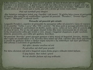 Edhe zemra e liqenit sikurse ajo e poetit pushon në mes të ditës për të pasqyruar
buçitjen e tij shndritëse. E gjithë kjo ndodh kur diku në horizontin e largët mbi liqe
nis agu, i cili dritësohet me një mëngjes përrallor shprehur në lirikën “Mëngjesi”. Kjo
dritë e ditës së re i venit yjet e natës, por ylli i dritës që tretet tinës është
Posi një sumbull prej sheqeri
dhe lajmëtar-mëngjesi është zog i bardhë i një nositi. Të gjitha këto visare të peizazhit
të liqenit dhe natyrës së vendlindjes i gjejmë në poezitë: “Poradeci”, “Dremit liqeri”,
“Liqeri”, “Mëngjesi” e ndonjë tjerët.
Peizazhi në poezitë për stinët
Lasgushi Poradeci, aspekte të peizazhit ka paraqitur edhe në poezitë e tjera të veprave
të tij poetike “Vallja e yjeve” dhe “Ylli i zemrës”. Në disa sosh ai paraqet përshkrimin e
bukur të mëngjesit, perëndimit të diellit, natës, yjeve, valles së tyre, yllit të zemrës dhe
në disa të tjera. Por ai me një qasje shumë lirike dhe tejet interesante do të shkruaj
lirika të peizazhit edhe për stinët e vitit, muajt e begatisë shqiptare, si për vjeshtën
dimrin, pranverën, por edhe për gjahun, korrikun.
Në poezinë “Korriku” poeti paraqet pamjen e këtij muaji të begatisë, korrjes, shirjes
dhe vapës në vendlindjen e tij. Korriku këtu është një afsh i dendur dhe dielli përvëlon
si prush ku gjithçka duket e vdekur sepse natyrën e ka mbërthyer një zjarr përvëlues
dhe jehona e cicërimës së gjinkallave.
Një afsh i dendur avullon në erë
Po përvëlon një diell posi prushi
Por këtu ekziston një jetë e begatisë sepse diçka piqet e dikush është fatlum:
U poq kajsia. Bari është i prerë
Rri në shullër fatlum një zog ardhushi.
 