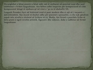 Dyvargëshet e kësaj poezie u bënë ndër më të njohurat në poezinë tonë dhe janë
emblemat e lirikës lasgushiane. Ato bëhen edhe inspirim për kompozitorë të cilët
kompozojnë këngë të njohura që në vitet e ’30-ta të shekullit XX.
Lasgush Poradeci hyri në letërsinë tonë si poet modern dhe si një zë i veçantë e i
mëvetësishëm. Kjo mund të thuhet edhe për poezinë e peizazhit, e cila nuk qëndron
aspak nën nivelin e tërësisë së lirikave të tij. Madje, kjo formë e poetikës lirike të
këtij poeti e ngrit nivelin artistik, figurativ dhe ndjesor, duke e radhitur në formë
lasgushiane.
 