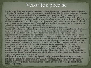 Poezia popullore per te eshte jo vetem objekt frymezimi , por edhe burim mjetesh
stilistike , fjalesh te rralla , sentetizem I mjeshterise dhe I gjinise kolektive . Poezia
e L. Poradecit eshte mjaft fluide abstrakte e pakapshme , I cili ka tendenca te
fluturoje ne mbreterine e fantazise ne vetvete . Per kete ndikoi semundja qe iu
shfaq qe ne femijeri ai dhe gjendja e veshtire ekonomike kane ndikuar ne krijimin e
nje botekuptimi te erret . Por poezia e tij u radhit nder poezite me te arrira dhe ai
nder poetet me te suksesshem . Sepse tek ai u ruajten mbresat e para te poezise se
Naimit , elemente nga jeta e thjeshte fshatare .
Frymezimi I tij ishte liqeni , prane tij gjente qetesi , frymezohej.
Poezia e Poradescit qendron larg te qenurit romantike dhe e angazhuar ne krahasim
me poezine e periudhes se rilindjes, Kombetare. Ajo dallohet nga mendimet te
thella , ndjenja labirintike e ide te fuqishme universale . Kjo poezi solli nje
ndjeshmeri te re ne letersine shqiptare te viteve 30’ nje kerkim te thelle gjuhesor te
formes e nje figuracion te rralle stilistik . Lasgushi e ngriti misionin poetic ne
kulmin e aftesive te njeriut , duke e barazuar krijesen me zotin. Ne te gjitha poezite
e tij Poradeci shprehet hapur se artisti I madh krijon per vete dhe se misioni I artit
eshte t’I trasmetoje lexuesit kenaqesi e mesazhe estetike. Lasgush Poradeci nuk e
ndan poezine ne menyre skematike sipas motiveve kryesore por ne baze te
frymezimit dhe te konceptit qe ka ai per seclien cikel . Ne kete cikel dallohen
poezite e peisazhit , poezite e dashurise dhe poezite filozofike . Por me thelle
poezite e Poradecit jane te gjitha meditative filozofike . Krijimin e tij Poradeci e
mbeshteti ne kater figura elementare qielli, dheu, uji, dhe zjarri, te cilat jane edhe
temat e perhershme te poezise se tij.
Lidhja qiell- dhe, dhe vdekje – perjetesi, realizohet nga dashuria qe merr ketu
kuptimin e energjise jetesore e shpirterore . Ndjenja qe eshte e padurueshme ne
poezine e Lasgushit shkallezohet si forme piramidike: shfaqet fillimisht pjesa
horizontale , tregimtare me pas ngritja , kulmi zbritja dhe pjesa perfundimtare
prape tregimtare.
 