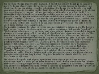 Ne poezine “Kenge pleqerishte”, njehsimi I poetit me kengen behet qe ne vargun e
pare “O kenge pleqerishte , ti vjersh e vendit tim “ me pas hyn ne ne brendesi , ne
shpirtin e kenges se vjeter te tradites shqiptare. Kjo kenge nis ne kasolle , ne mal,
pastaj me dhimbje e renkim ngrihet lart. Kjo eshte pika kulminante nga e cila zbritet
vetem me fuqine terheqese te dheut potershem, si bresher dhe si lot. Ne liriken
filozofike Lasgushi mediton qe mendja e vdekja nuk arrihet duke ikur por duke u
pernallur me te . Kjo ide qendrore shfaqet ne tripliken e poezise simbolike ; “Gjeniu
I anijes”, “Vdekja ”, “Lundra”, . Ne baze te tyre qendron nje simbol anija, lundra,. Ne
keto vjersha provohet ndeshja e shpirtit krijues me vdekjen ne udhen e idealit, te
veteflijimit, I cili eshte I dashur I bukur sepse synon perjetesine . Ne keto 3 poezi
del I qarte motivi I vetesakrifikimit.
Me poezite e natyres Poradeci jo vetem ben, pershkrimin e natyres por edhe boten e
jashtme njerezore e cila shoqerohet me trazime shpirterore, tek poezia Poradeci”:
“Duke nisur udhetimin ….. . qe buron prej shen Naumit, keto vargje ne dukje japin te
dhenen e jashtme gjeografike , por shpreh dhe dhembjen njerezore per ndarjen dhe
bashkimin e atdheut te shqipetareve . Kete dhimbje e jep edhe vjersha “Mbarim
Vjeshte”, Shpreh dhimbjen e madhe te largimit te njeriut nga jeta , e cila po I shuhet
ne horizont . Por mbi brengen e ikjes dhe mallin per te kaluaren ngrihet krenaria e
poetit per per plagen e vetvetes . Dashuria per L. Poradecin eshte fuqi themelore
jetesore, tokesore, e qiellore,. L. Poradeci ngjason me Naimin kur e krahason ,
njeson dashurine me dukurine trupore dhe shpirterore te vashes se dashuruar .
Poezia e dashurise se Poradecit shfaqet me e arrire ne lirikat personale te tij .
Tingellon I vecante zeri I tij , figuracioni original dhe variantet e ndryshme te
ndjenjes se thelle . Titujt e lirikave nuk dalin si emertime por si nje figure dhe ata
jane pjese e vargut ose varg I plote . Te gjitha keto lirika marrin karakterin e
variantave te nje teme .
Ne vjershat Lasgushi nuk shpreh agresivitet shenja fyerje per vashen ose per
dashurine sepse dashuria per te eshte kuptimi I jetes . Kurse mardhenia me te behet
flake derisa arrin gjendjen me te larte shpirterore . Lumturia e bashkimit , shkrirjes
dhe dhimbjes e largimit dalin ne formen e varesise se perjetshme dhe eshte pikerisht
kjo qe e ben poetin ta shohe dashurine si liri dhe roberi.
 