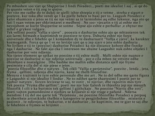 Po mbushen 100 vjet qe Shqiperise I lindi Poradeci., poeti me idealist I saj , ai qe do
ta quante veten e tij zog te qiejve.
Per vite me radhe do te dukej se qielli ishte shtepia e tij e vetme , streha e sigurt e
poeteve, kur toka dhe vendi qe I ka pjelle behen te huaj per to. Lasgush Poradeci e
kaloi shumicen e jetes se tij ne nje vetmi sa te larmishme aq edhe luksoze, nga ato qe
fati I ruan vetem per shkrimtaret e medhenj . Ne 100- vjecarin e tij ai eshte me I
nevojshem se kurre Shqiperise se sotme . Sepse ajo eshte e perballur ,e zhytur me
mllef e grykesi vulgare.
Tek vellimi poetic”Vallja e yjeve” , pooezia e dashurise eshte ajo qe mbizoteron tek
ajo larmi formash e kuptimesh te poezisve te tjera. Dshuria eshte nje force
universale dhe e fshehte qe I komandon dy te dashuruarit “Vallja e yjeve”, ka karakter
kozmoganik. Forca qe qe I ve ne levizje yjet qe u jep zjarr e jete eshte dashuria .
Ne liriken e tij te (poezise) dashurise Poradeci ka nje distance kohore dhe fisnike
nga I dashurise . Ne fakt ajo cka I intereson me shume Lasgushit nuk eshte objekti I
dashurise por vete ndjenja.
Nje tjeter element qe spikat ne poezine e tij eshte malli . Malli eshte nje nuance e
poezise se dashurise si nje ndjenje universale , por e cila mben ne vetvete edhe
dhimbjen e nostalgjine . Dhe bashke me mallin edhe distanca sjell nje fryme
pesimiste e cila del si nje pjese e jetes .
“poezia filozofike dhe e natyres . Tek cikli “Vallja e perjetesise”, poezite , lenda , jeta,
fryma , qellimi, ndjenja dhe njeriu, kane ne thelb filozofine.
Menyra e trajtimit te tyre eshte personale dhe me art . Ne to del edhe me qarte figura
e Lasgushit si nje idealist I lindur . Ne to ndihet qarte shaetesimi I poetit per te
njohur natyren , forcen levizese te saj, te zotit , te njeriut, dhe raportin mes tyre .
Tek poezia “Fryma dhe qellimi”, poeti me nje loje fjalesh te thjeshta jep nje mesazh
filozofik I cili e ka burimin tek qellimi I gjithckaje . Ne poezine “Njeriu dhe zoti”,
poeti vajton pamundesine e njohjes se krijuesit si nje rruge e pafund . Ndersa
mendimi I tij del me qarte tek “Perjetesia , ne poezine filozofike Poradeci u perpoq
te zbertheje artistikisht thelbin e kategorive te pergjithshme filozofike . misterin e
pasionit , te ndjenjes, te bukurise, e te dashurise , ne kuptimin, me te gjer te saj dhe
te fshehten e frymes se krijimit .
 