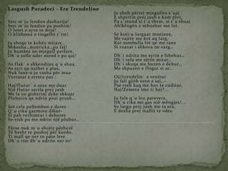 Lasgush Poradeci - Ere Trendeline
Sesi m`ju lendon dashurija!
Sesi m`ju lendon pa pushim!
O lotet e syve te mija!
O klithmez e tingellit t`im!
Ju shoqe te kohës mitare…
Mikesha…motricka…pa faj!
Ju humbte ne mjegull perfare,
Dh`u solla nder mend e po qaj!
As flak` e shkendijes q`u shua,
As syri qe nxihet e plas,
Nuk lane-o ju vasha për mua
Vurratat e erreta pas :
Haj!flutur` e zeze me duar
Një flutur secila prej jush
Me la ne gishtrinj dyke shkuar
Pluhurin qe ndrin posi prush…
Sot cela pellemben e dores
Q`u ciku gazmore dikur-
Si pah verbimtar i debores
Se-rish po me ndrin një pluhur…
Përse nuk m`u shojte përherë
Të hesht te pushoj për kurdo,
Ti mall qe ner to pate lere
Dh`u rite dh`u ndrite ner to!
Ju shoh përtej mjegulles s`uaj
E shpirtin prej jush e kam plot,
Pa s`mund si t`a them, si t`a shuaj
Ah!këngën e mbushur me lot.
Se koti-u larguat menjane,
Me vajtte me kot aq larg,
Kur sumbulla lot qe me rane
Si ruazat i shkova ne varg…
Dh`i ndrita me syrin e fshehur…
Dh`i vela me zërin mitar…
Dh`i skuqa me buzen e dehur…
Me shpuzen e flogut si ar…
Oji!trendelin` e venitur
Ju fali gjith eren e saj…-
Pse rreh kaq me hov te cuditur,
Haj!Zemera ime ti haj?...
Ju lule q`u leu parevera,
Dh`u cika me gas një mëngjes!...
Se largu prej jush me ra era,
E desha prej mallit te vdes.
 
