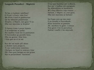 Lasgush Poradeci - Shpirtit
Te lus, o Lajmes i qielluar!
O Frym' e Zotit, vete Zot!
Me hirin t'end te pashteruar
Qe ka mburim perjetesije,
Hirplot, o Shpirt, ner gaze Ti-je.
Dhe ner mjerime je hirplot!
Ti botes s'one-i prure lajmin
E nj'enderimi te pafaj:
Per mallin t'end me te pastajmin
Ti kuvendon qe permbi bote,
Dhe ne gezim i bije lote,
I bije gas ne zi te saj.
Kur del mi male yll'i dites
e shuhet nata prapa ti,
Ti me veshtrimin vetetites
Ckelqen ne fund te zemres s'ime
Dh'i ben prej kenges se nje grime
Nje te perjetshme- harmoni.
E kur pat humbur jet' e dherit,
Kur syr' i lodhur m'u pergjum,
Ne shkendijim te kandilerit
M'i cfaq ylberin e nje rruaze...-
Fatlum, o Shpirt, ti j ner gaze,
Dhe ner mjerime je fatlum!
Sot hapa syte qe-me-nate
E po kendoj si kurrekush:
drejt lartesise se pamate
Ah. meshiro te gjite- i cmuar
Prej gjirit t'im te perveluar
Fjalim'i mallit t'im mjerush.
 