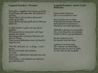  Lasgush Poradeci - Poradeci

 Perëndim i vagëlluar mi Liqerin pa kufir
Po përhapet dal-nga-dale një pluhúrë si
një hije.
Nëpër Mal e nër Lëndina shkrumb' i
natës që po bije,
Duke sbritur që nga qjelli përmi fshat po
bëhet fir...
E kudó krahin' e gjërë më s'po qit as
pipëlim:
Në katund kërcet një portë...në Liqer
heshtë një lopatë...
Një shqiponjë-e arratisur fluturon në
Mal-të-Thatë...
Futet zemra djaloshare mun në fund të
shpirtit t'im.
Tërë fisi, tërë jeta, ra... u dergj... e zuri
gjumi...
Zotëroj më katër anë errësira...
Po tashi:
Dyke nisur udhëtimin mes-për-mes nër
Shqipëri,
Drini plak e i përrallshëm po mburon
prej Shëndaumi...

 Lasgush Poradeci - Kush Ta Fali
Bukurinë

 Kush ta fali bukurine
Qe t'e me trerosh te zine!
Kur te pashe per te vluar,
Pellumbeshe pende-shkruar,
Bubu!plumb ne kraharuar,
Plumb qe vret dyke gjemuar!
Mbledhur shoqet me nje qoshe,
Dic, m'ju flisje,dic m'ju thoshe,
Gushe-e-llere-e-gji-bardhoshe.
Pa me syckezat e tua,
Sy-larme!c'me fole mua.
Leshrave t'ju binte hija,
Yll i ndezur me shkendija,
Ndezur mun ne mes ne balle,
Te me vesh ne dhe te gjalle.

 