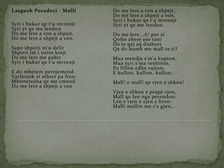 Lasgush Poradeci - Malli
Syri i bukur qe t'u mvrenjt
Syri yt qe me lendon
Do me lere a von a shpejt,
Do me lere a shpejt a von.
Sapo shpirti m'u delir
Shpirti im i nxire krejt
Do me lere me pahir
Syri i bukur qe t'u mvrenjt
E do mbetem pernjemend
Varfanjak si mbret pa fron:
Mbreteresha qe me cmend
Do me lere a shpejt a von
Do me lere a von a shpejt,
Do me lere a shpejt a von,
Syri i bukur qe t'u mvrenjt
Syri yt qe me lendon.
Do me lere...A! por si
Qofte ahere ose tani
Do te qaj aq dashuri
Qe do humb me mall te ti?
Mua mendja s'm'a kupton,
Mua syri s'ma veshtron,
Po fillon edhe vajton,
E kullon, kullon, kullon:
Mall! o mall! qe vjen e shkon!
Vjen e shkon e prape vjen,
Mall qe len nga perendon:
Len e vjen e zjen e bren:
Malli mallin me s'e gjen...
 