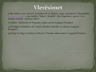 1.Me rastin e 100-vjetorit të lindjes në 27 dhjetor 1999, presidenti i Republikës
Rexhep Mejdani i jep titullin "Nderi i Kombit" dhe Pogradeci, qyteti i tij i
lindjes titullin "Qytetar nderi".
2.Pallati i Kulturës në Pogradec mban emrin Lasgush Poradeci.
3.Në lagjen Kombinat në Tiranë ndodhet shkolla "9-vjeçare Lasgush
Poradeci".
4.Rruga te Diga te Liqeni artificial i Tiranës mban emrin Lasgush Poradeci.
 