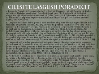 1. Lasgush Poradeci (Llazar Gusho) u lind në Pogradec në një familje që kishte
ndihmuar lëvizjet patriotike. Poradeci është poeti lirik që solli në letërsinë
shqiptare një ndjeshmëri të vecantë të fjalës, poezisë. Krijimtaria poetike e tij
dallohet në tri aspekte kryesore: në poezinë filozofike, patriotike dhe erotike.
LASGUSH PORADECI
2. Lasgush Poradeci është poeti i parë modern shqiptar dhe një nga lirikët më të
mëdhenj shqiptarë të shek. XX. Dy librat e tij poetikë “Vallja e Yjeve” dhe “Ylli i
zemrës” u botuan në vitet ’30. Poezia e tij qëndron larg së qeni romantike dhe e
angazhuar në krahasim me poezinë e periudhës së Rilindjes Kombëtare. Ajo
dallohet nga mendime të thella, ndjenja labirintike e ide të fuqishme universale.
Kjo poezi solli një ndjeshmëri të re në letërsinë shqiptare të viteve ’30, një kërkim
të thellë gjuhësor të formës e një figuracion të rrallë stilistik. Në të gjitha poezitë e
Lasgushit shprehet hapur koncepti se artisti i madh krijon për vete dhe misioni i
artit të tij është t’i transmetojë lexuesit kënaqësi e mesazhe estetike. VEPRAT E TIJ
3. Lasgushi nuk e ndan poezinë në mënyrë skematike sipas motiveve kryesore,
por në bazë të frymëzimit dhe të konceptimit që ka ai për secilin cikë. Aty dallohen
poezitë e peisazhit, poezitë e dashurisë dhe poezitë filozofike. Në thelb të gjitha
poezitë e tij janë poezi meditative-filozofike. Krijimin e tij Lasgushi e mbështet në
katër figurat elementare: qiellin, dheun, ujin e zjarrin, të cilat janë temat e
përhershme të poezisë së tij. MOTIVET E POEZIVE TË TIJ
4. Në lirikën filozofike poeti mediton se mundja e vdekjes nuk arrihet duke ikur,
por duke u ballafaquar me të. Kjo ide qëndrore e të tjera meditime poetike
shpalosen në triptikun e poezive simbolike të tij. Në lirikat filozofikë të tij duket
shumë qartë sistemi i ngritjes piramidale i emocionit e i shprehjes gjuhësore. Ndër
to mund të përmendim: “Zemra e Vdekjes”, “Gjeniu i anijes”, “Lundra dhe flamuri”,
“Vdekja e Nositit”, “Përjetësia” etj. LIRIKAT E TIJ : Lirika filozofike
 