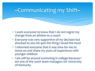 ~Communicating my Shift~


I want everyone to know that I do not regret my
change from an athlete to a coach
Everyone was very supportive of my decision but
shocked to see me quit the thing I loved the most
I informed everyone that it was time for me to
move on and share my years of experience with
younger children
I am still be around swimming in college because I
am one of the swim team managers for University
of Kentucky
 