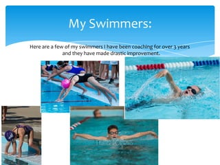 My Swimmers:
Here are a few of my swimmers I have been coaching for over 3 years
              and they have made drastic improvement.
 