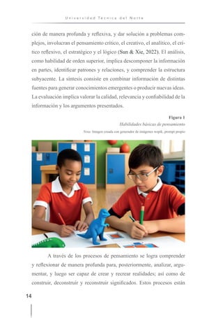 14
U n i v e r s i d a d T é c n i c a d e l N o r t e
ción de manera profunda y reflexiva, y dar solución a problemas com-
plejos, involucran el pensamiento crítico, el creativo, el analítico, el crí-
tico reflexivo, el estratégico y el lógico (Sun & Xie, 2022). El análisis,
como habilidad de orden superior, implica descomponer la información
en partes, identificar patrones y relaciones, y comprender la estructura
subyacente. La síntesis consiste en combinar información de distintas
fuentes para generar conocimientos emergentes o producir nuevas ideas.
La evaluación implica valorar la calidad, relevancia y confiabilidad de la
información y los argumentos presentados.
Figura 1
Habilidades básicas de pensamiento
Nota: Imagen creada con generador de imágenes wepik, prompt propio
A través de los procesos de pensamiento se logra comprender
y reflexionar de manera profunda para, posteriormente, analizar, argu-
mentar, y luego ser capaz de crear y recrear realidades; así como de
construir, deconstruir y reconstruir significados. Estos procesos están
 