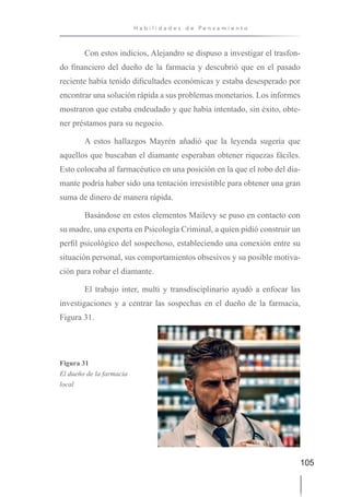 105
H a b i l i d a d e s d e P e n s a m i e n t o
Con estos indicios, Alejandro se dispuso a investigar el trasfon-
do financiero del dueño de la farmacia y descubrió que en el pasado
reciente había tenido dificultades económicas y estaba desesperado por
encontrar una solución rápida a sus problemas monetarios. Los informes
mostraron que estaba endeudado y que había intentado, sin éxito, obte-
ner préstamos para su negocio.
A estos hallazgos Mayrén añadió que la leyenda sugería que
aquellos que buscaban el diamante esperaban obtener riquezas fáciles.
Esto colocaba al farmacéutico en una posición en la que el robo del dia-
mante podría haber sido una tentación irresistible para obtener una gran
suma de dinero de manera rápida.
Basándose en estos elementos Mailevy se puso en contacto con
su madre, una experta en Psicología Criminal, a quien pidió construir un
perfil psicológico del sospechoso, estableciendo una conexión entre su
situación personal, sus comportamientos obsesivos y su posible motiva-
ción para robar el diamante.
El trabajo inter, multi y transdisciplinario ayudó a enfocar las
investigaciones y a centrar las sospechas en el dueño de la farmacia,
Figura 31.
Figura 31
El dueño de la farmacia
local
 