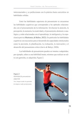 15
H a b i l i d a d e s d e P e n s a m i e n t o
interconectados y se perfeccionan con la práctica hasta convertirse en
habilidades sólidas.
Entre las habilidades superiores de pensamiento se encuentran
las habilidades cognitivas que corresponden a las aptitudes relaciona-
das con el procesamiento de la información. Involucran la atención, la
percepción, la memoria, la creatividad y el pensamiento abstracto o ana-
lógico y están relacionadas con el aprendizaje, la inteligencia y la expe-
riencia previa (Murtonen, & Balloo, 2022). En particular las habilidades
cognitivas son necesarias para el desarrollo de capacidades intelectuales
como la previsión, la planificación, la evaluación, la innovación y el
desarrollo del pensamiento crítico (Jarvis & Baloyi, 2020).
Las habilidades de pensamiento pueden ser innatas o adquiridas;
por ejemplo, saltar es una habilidad innata, mientras que realizar un sal-
to con garrocha, es adquirida, Figura 2.
Figura 2
Habilidad de pensamiento
adquirida
Nota. Imagen creada con generador
de imágenes wepik, prompt propio.
 