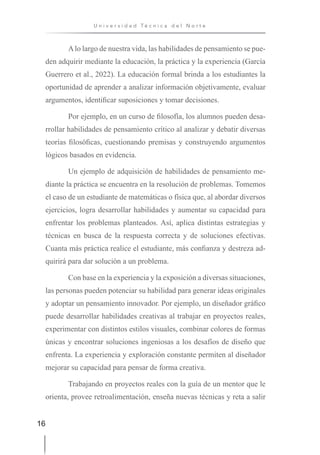 16
U n i v e r s i d a d T é c n i c a d e l N o r t e
Alo largo de nuestra vida, las habilidades de pensamiento se pue-
den adquirir mediante la educación, la práctica y la experiencia (García
Guerrero et al., 2022). La educación formal brinda a los estudiantes la
oportunidad de aprender a analizar información objetivamente, evaluar
argumentos, identificar suposiciones y tomar decisiones.
Por ejemplo, en un curso de filosofía, los alumnos pueden desa-
rrollar habilidades de pensamiento crítico al analizar y debatir diversas
teorías filosóficas, cuestionando premisas y construyendo argumentos
lógicos basados en evidencia.
Un ejemplo de adquisición de habilidades de pensamiento me-
diante la práctica se encuentra en la resolución de problemas. Tomemos
el caso de un estudiante de matemáticas o física que, al abordar diversos
ejercicios, logra desarrollar habilidades y aumentar su capacidad para
enfrentar los problemas planteados. Así, aplica distintas estrategias y
técnicas en busca de la respuesta correcta y de soluciones efectivas.
Cuanta más práctica realice el estudiante, más confianza y destreza ad-
quirirá para dar solución a un problema.
Con base en la experiencia y la exposición a diversas situaciones,
las personas pueden potenciar su habilidad para generar ideas originales
y adoptar un pensamiento innovador. Por ejemplo, un diseñador gráfico
puede desarrollar habilidades creativas al trabajar en proyectos reales,
experimentar con distintos estilos visuales, combinar colores de formas
únicas y encontrar soluciones ingeniosas a los desafíos de diseño que
enfrenta. La experiencia y exploración constante permiten al diseñador
mejorar su capacidad para pensar de forma creativa.
Trabajando en proyectos reales con la guía de un mentor que le
orienta, provee retroalimentación, enseña nuevas técnicas y reta a salir
 