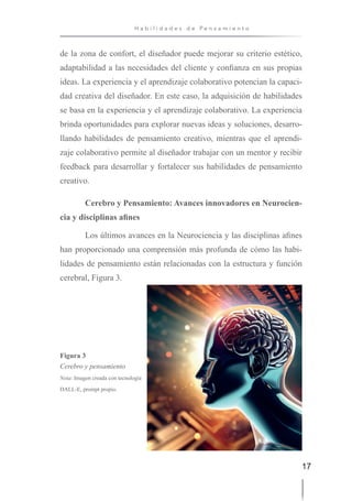 17
H a b i l i d a d e s d e P e n s a m i e n t o
de la zona de confort, el diseñador puede mejorar su criterio estético,
adaptabilidad a las necesidades del cliente y confianza en sus propias
ideas. La experiencia y el aprendizaje colaborativo potencian la capaci-
dad creativa del diseñador. En este caso, la adquisición de habilidades
se basa en la experiencia y el aprendizaje colaborativo. La experiencia
brinda oportunidades para explorar nuevas ideas y soluciones, desarro-
llando habilidades de pensamiento creativo, mientras que el aprendi-
zaje colaborativo permite al diseñador trabajar con un mentor y recibir
feedback para desarrollar y fortalecer sus habilidades de pensamiento
creativo.
Cerebro y Pensamiento: Avances innovadores en Neurocien-
cia y disciplinas afines
Los últimos avances en la Neurociencia y las disciplinas afines
han proporcionado una comprensión más profunda de cómo las habi-
lidades de pensamiento están relacionadas con la estructura y función
cerebral, Figura 3.
Figura 3
Cerebro y pensamiento
Nota: Imagen creada con tecnología
DALL-E, prompt propio.
 