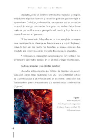 18
U n i v e r s i d a d T é c n i c a d e l N o r t e
El cerebro, como un complejo entramado de neuronas y sinapsis,
proporciona impulsos eléctricos y sustancias químicas que dan origen al
pensamiento. Cada idea, cada emoción, encuentra su eco en este tejido
neuronal, ña sinergia entre ambos da origen a una sinfonía única de co-
nexiones que moldea nuestra percepción del mundo y forja la esencia
misma de nuestro ser pensante.
El funcionamiento del cerebro es un tema complejo y en cons-
tante investigación en el campo de la neurociencia y la psicología cog-
nitiva. Si bien aún hay mucho por descubrir, los avances recientes han
brindado una comprensión más profunda de cómo opera el cerebro.
Acontinuación, se presentan algunos aspectos clave sobre el fun-
cionamiento del cerebro basados en los últimos avances en estas áreas.
Redes neuronales y plasticidad cerebral
El cerebro está compuesto por billones de neuronas interconec-
tadas que forman redes neuronales (Shi, 2021) que establecen la base
de la comunicación y el procesamiento en el cerebro. Estas redes son
fundamentales para el procesamiento y la transmisión de la información
(Figura 4).
Figura 4
Redes neuronales
Nota: Imagen creada con generador
de imágenes Bing con tecnología DA-
LL-E, prompt propio.
 