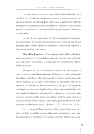 19
H a b i l i d a d e s d e P e n s a m i e n t o
La plasticidad cerebral es la capacidad que tiene el cerebro para
modificar sus conexiones y reorganizarse como respuesta tanto a la ex-
periencia como al aprendizaje. Esto implica que el cerebro sea capaz de
modificar su estructura y su funcionamiento a lo largo de la vida, lo que
permite la adquisición de nuevas habilidades y la adaptación a diferen-
tes contextos.
Hay dos formas principales de plasticidad cerebral: la plastici-
dad estructural y la plasticidad funcional. Estas formas de plasticidad
permiten que el cerebro cambie su estructura y funciones en respuesta a
diversos estímulos y condiciones.
Plasticidad Estructural. Es un tipo de plasticidad cerebral que
está relacionada con la capacidad que tienen las neuronas para modificar
sus componentes estructurales y conexiones. Hay varios tipos de plasti-
cidad estructural.
Neurogénesis. Es el mecanismo a través del cual se generan
nuevas neuronas o células nerviosas en el sistema nervioso, incluyendo
el cerebro. Contribuye a la plasticidad al permitir la incorporación de
nuevas neuronas en las redes preexistentes, lo que puede influir en la
memoria y el aprendizaje. Históricamente, se creía que la neurogénesis
estaba principalmente restringida al desarrollo temprano del cerebro du-
rante la etapa embrionaria y neonatal. Sin embargo, investigaciones más
recientes han demostrado que la neurogénesis también puede ocurrir en
la edad adulta en ciertas regiones del cerebro, particularmente en el hi-
pocampo y en las áreas olfativas (Senf et al., 2021; Wani et al., 2017).
En el contexto de la neurogénesis adulta, las células madre neu-
rales, también conocidas como células madre progenitoras, son capa-
ces de dividirse y diferenciarse en nuevas neuronas. Estas neuronas re-
 