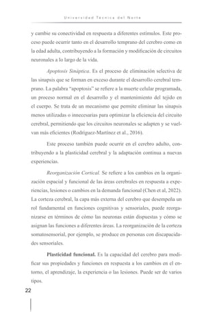 22
U n i v e r s i d a d T é c n i c a d e l N o r t e
y cambie su conectividad en respuesta a diferentes estímulos. Este pro-
ceso puede ocurrir tanto en el desarrollo temprano del cerebro como en
la edad adulta, contribuyendo a la formación y modificación de circuitos
neuronales a lo largo de la vida.
Apoptosis Sináptica. Es el proceso de eliminación selectiva de
las sinapsis que se forman en exceso durante el desarrollo cerebral tem-
prano. La palabra “apoptosis” se refiere a la muerte celular programada,
un proceso normal en el desarrollo y el mantenimiento del tejido en
el cuerpo. Se trata de un mecanismo que permite eliminar las sinapsis
menos utilizadas o innecesarias para optimizar la eficiencia del circuito
cerebral, permitiendo que los circuitos neuronales se adapten y se vuel-
van más eficientes (Rodríguez-Martínez et al., 2016).
Este proceso también puede ocurrir en el cerebro adulto, con-
tribuyendo a la plasticidad cerebral y la adaptación continua a nuevas
experiencias.
Reorganización Cortical. Se refiere a los cambios en la organi-
zación espacial y funcional de las áreas cerebrales en respuesta a expe-
riencias, lesiones o cambios en la demanda funcional (Chen et al, 2022).
La corteza cerebral, la capa más externa del cerebro que desempeña un
rol fundamental en funciones cognitivas y sensoriales, puede reorga-
nizarse en términos de cómo las neuronas están dispuestas y cómo se
asignan las funciones a diferentes áreas. La reorganización de la corteza
somatosensorial, por ejemplo, se produce en personas con discapacida-
des sensoriales.
Plasticidad funcional. Es la capacidad del cerebro para modi-
ficar sus propiedades y funciones en respuesta a los cambios en el en-
torno, el aprendizaje, la experiencia o las lesiones. Puede ser de varios
tipos.
 
