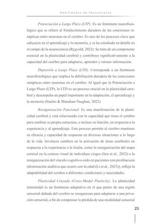 23
H a b i l i d a d e s d e P e n s a m i e n t o
Potenciación a Largo Plazo (LTP). Es un fenómeno neurofisio-
lógico que se refiere al fortalecimiento duradero de las conexiones si-
nápticas entre neuronas en el cerebro. Es uno de los procesos clave que
subyacen en el aprendizaje y la memoria, y se ha estudiado en detalle en
el campo de la neurociencia (Rygvold, 2022). Se trata de un componente
esencial en la plasticidad cerebral y contribuye significativamente a la
capacidad del cerebro para adaptarse, aprender y retener información.
Depresión a Largo Plazo (LTD). Corresponde a un fenómeno
neurofisiológico que implica la debilitación duradera de las conexiones
sinápticas entre neuronas en el cerebro. Al igual que la Potenciación a
Largo Plazo (LTP), la LTD es un proceso crucial en la plasticidad cere-
bral y desempeña un papel importante en la adaptación, el aprendizaje y
la memoria (Stacho & Manahan-Vaughan, 2022).
Reorganización Funcional. Es una manifestación de la plasti-
cidad cerebral y está relacionada con la capacidad que tiene el cerebro
para cambiar su propia estructura, e incluso su función, en respuesta a la
experiencia y al aprendizaje. Este proceso permite al cerebro mantener
su eficacia y capacidad de respuesta en diversas situaciones a lo largo
de la vida. Involucra cambios en la activación de áreas cerebrales en
respuesta a la experiencia o la lesión, como la reorganización del mapa
cortical en la corteza visual de individuos ciegos (Sen et al., 2022) o la
reorganización del vínculo cognitivo-oído en pacientes con presbiacusia
(disminución auditiva que ocurre con la edad (Li et al., 2023)), refleja la
adaptabilidad del cerebro a diferentes condiciones y necesidades.
Plasticidad Cruzada (Cross-Modal Plasticity). La plasticidad
intermodal es un fenómeno adaptativo en el que partes de una región
sensorial dañada del cerebro se reorganizan para adaptarse a una priva-
ción sensorial, a fin de compensar la pérdida de una modalidad sensorial
 