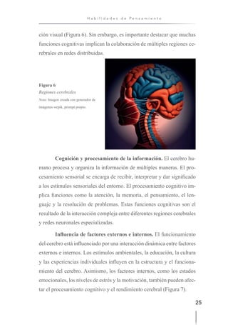 25
H a b i l i d a d e s d e P e n s a m i e n t o
ción visual (Figura 6). Sin embargo, es importante destacar que muchas
funciones cognitivas implican la colaboración de múltiples regiones ce-
rebrales en redes distribuidas.
Figura 6
Regiones cerebrales
Nota: Imagen creada con generador de
imágenes wepik, prompt propio.
Cognición y procesamiento de la información. El cerebro hu-
mano procesa y organiza la información de múltiples maneras. El pro-
cesamiento sensorial se encarga de recibir, interpretar y dar significado
a los estímulos sensoriales del entorno. El procesamiento cognitivo im-
plica funciones como la atención, la memoria, el pensamiento, el len-
guaje y la resolución de problemas. Estas funciones cognitivas son el
resultado de la interacción compleja entre diferentes regiones cerebrales
y redes neuronales especializadas.
Influencia de factores externos e internos. El funcionamiento
del cerebro está influenciado por una interacción dinámica entre factores
externos e internos. Los estímulos ambientales, la educación, la cultura
y las experiencias individuales influyen en la estructura y el funciona-
miento del cerebro. Asimismo, los factores internos, como los estados
emocionales, los niveles de estrés y la motivación, también pueden afec-
tar el procesamiento cognitivo y el rendimiento cerebral (Figura 7).
 