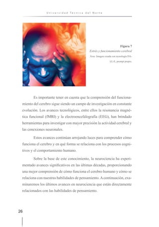 26
U n i v e r s i d a d T é c n i c a d e l N o r t e
Figura 7
Estrés y funcionamiento cerebral
Nota: Imagen creada con tecnología DA-
LL-E, prompt propio.
Es importante tener en cuenta que la comprensión del funciona-
miento del cerebro sigue siendo un campo de investigación en constante
evolución. Los avances tecnológicos, entre ellos la resonancia magné-
tica funcional (fMRI) y la electroencefalografía (EEG), han brindado
herramientas para investigar con mayor precisión la actividad cerebral y
las conexiones neuronales.
Estos avances continúan arrojando luces para comprender cómo
funciona el cerebro y en qué forma se relaciona con los procesos cogni-
tivos y el comportamiento humano.
Sobre la base de este conocimiento, la neurociencia ha experi-
mentado avances significativos en las últimas décadas, proporcionando
una mejor comprensión de cómo funciona el cerebro humano y cómo se
relaciona con nuestras habilidades de pensamiento. A continuación, exa-
minaremos los últimos avances en neurociencia que están directamente
relacionados con las habilidades de pensamiento.
 