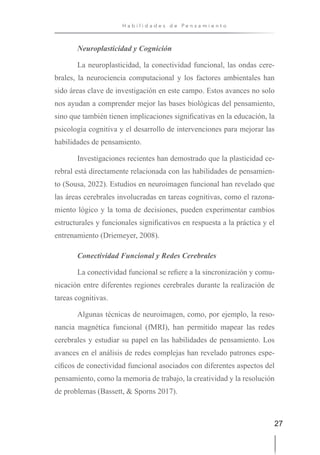 27
H a b i l i d a d e s d e P e n s a m i e n t o
Neuroplasticidad y Cognición
La neuroplasticidad, la conectividad funcional, las ondas cere-
brales, la neurociencia computacional y los factores ambientales han
sido áreas clave de investigación en este campo. Estos avances no solo
nos ayudan a comprender mejor las bases biológicas del pensamiento,
sino que también tienen implicaciones significativas en la educación, la
psicología cognitiva y el desarrollo de intervenciones para mejorar las
habilidades de pensamiento.
Investigaciones recientes han demostrado que la plasticidad ce-
rebral está directamente relacionada con las habilidades de pensamien-
to (Sousa, 2022). Estudios en neuroimagen funcional han revelado que
las áreas cerebrales involucradas en tareas cognitivas, como el razona-
miento lógico y la toma de decisiones, pueden experimentar cambios
estructurales y funcionales significativos en respuesta a la práctica y el
entrenamiento (Driemeyer, 2008).
Conectividad Funcional y Redes Cerebrales
La conectividad funcional se refiere a la sincronización y comu-
nicación entre diferentes regiones cerebrales durante la realización de
tareas cognitivas.
Algunas técnicas de neuroimagen, como, por ejemplo, la reso-
nancia magnética funcional (fMRI), han permitido mapear las redes
cerebrales y estudiar su papel en las habilidades de pensamiento. Los
avances en el análisis de redes complejas han revelado patrones espe-
cíficos de conectividad funcional asociados con diferentes aspectos del
pensamiento, como la memoria de trabajo, la creatividad y la resolución
de problemas (Bassett, & Sporns 2017).
 