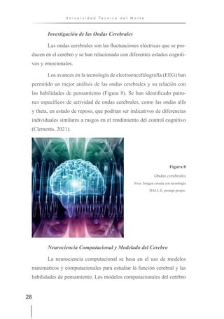 28
U n i v e r s i d a d T é c n i c a d e l N o r t e
Investigación de las Ondas Cerebrales
Las ondas cerebrales son las fluctuaciones eléctricas que se pro-
ducen en el cerebro y se han relacionado con diferentes estados cogniti-
vos y emocionales.
Los avances en la tecnología de electroencefalografía (EEG) han
permitido un mejor análisis de las ondas cerebrales y su relación con
las habilidades de pensamiento (Figura 8). Se han identificado patro-
nes específicos de actividad de ondas cerebrales, como las ondas alfa
y theta, en estado de reposo, que podrían ser indicativos de diferencias
individuales similares a rasgos en el rendimiento del control cognitivo
(Clements, 2021).
Figura 8
Ondas cerebrales
Nota: Imagen creada con tecnología
DALL-E, prompt propio.
Neurociencia Computacional y Modelado del Cerebro
La neurociencia computacional se basa en el uso de modelos
matemáticos y computacionales para estudiar la función cerebral y las
habilidades de pensamiento. Los modelos computacionales del cerebro
 