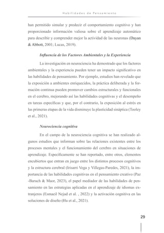 29
H a b i l i d a d e s d e P e n s a m i e n t o
han permitido simular y predecir el comportamiento cognitivo y han
proporcionado información valiosa sobre el aprendizaje automático
para describir y comprender mejor la actividad de las neuronas (Dayan
& Abbott, 2001; Lucas, 2019).
Influencia de los Factores Ambientales y la Experiencia
La investigación en neurociencia ha demostrado que los factores
ambientales y la experiencia pueden tener un impacto significativo en
las habilidades de pensamiento. Por ejemplo, estudios han revelado que
la exposición a ambientes enriquecidos, la práctica deliberada y la for-
mación continua pueden promover cambios estructurales y funcionales
en el cerebro, mejorando así las habilidades cognitivas y el desempeño
en tareas específicas y que, por el contrario, la exposición al estrés en
las primeras etapas de la vida disminuye la plasticidad sináptica (Tooley
et al., 2021).
Neurociencia cognitiva
En el campo de la neurociencia cognitiva se han realizado al-
gunos estudios que informan sobre las relaciones existentes entre los
procesos mentales y el funcionamiento del cerebro en situaciones de
aprendizaje. Específicamente se han reportado, entre otros, elementos
encubiertos que entran en juego entre los distintos procesos cognitivos
y la estructura cerebral (Irisarri Vega y Villegas-Paredes, 2021), la im-
portancia de las habilidades cognitivas en el pensamiento creativo (Paz
-Baruch & Maor, 2023), el papel mediador de las habilidades de pen-
samiento en las estrategias aplicadas en el aprendizaje de idiomas ex-
tranjeros (Esmaeil Nejad et al. , 2022) y la activación cognitiva en las
soluciones de diseño (Hu et al., 2021).
 