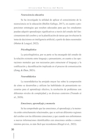 30
U n i v e r s i d a d T é c n i c a d e l N o r t e
Neurociencia educativa
Se ha investigado la utilidad de aplicar el conocimiento de la
neurociencia en la educación (Bullón Gallego, 2017), en cuanto a pro-
porcionar estrategias que resulten adecuadas para que los estudiantes
puedan adquirir aprendizajes significativos a través del estudio del fun-
cionamiento del cerebro y en la planificación de tareas que involucran la
toma de decisiones en inteligencia artificial, a partir de datos neuronales
(Mattar & Lengyel, 2022).
Psicolingüística
La psicolingüística, por su parte se ha encargado del estudio de
la relación existente entre lenguaje y pensamiento, en cuanto a las ope-
raciones mentales que son necesarias para estructurar el lenguaje y la
codificación y decodificación implicada en el proceso de comunicación
(Zong, & Zhen, 2021).
Neurodidáctica
La neurodidáctica ha arrojado mayor luz sobre la comprensión
de cómo se desarrollan y utilizan las habilidades de pensamiento ne-
cesarias para el aprendizaje efectivo, la resolución de problemas con
diferentes niveles de complejidad y en diversos contextos (Trenado et
al., 2020).
Emociones, aprendizaje y memoria
Se ha comprobado que las emociones, el aprendizaje y la memo-
ria están estrechamente relacionados, que se activan diferentes regiones
del cerebro con las diferentes emociones y que cuando nos enfrentamos
a nuevas informaciones identificables con emociones unidas a conoci-
mientos previos, es más fácil que recordemos (Riegel et al., 2022).
 