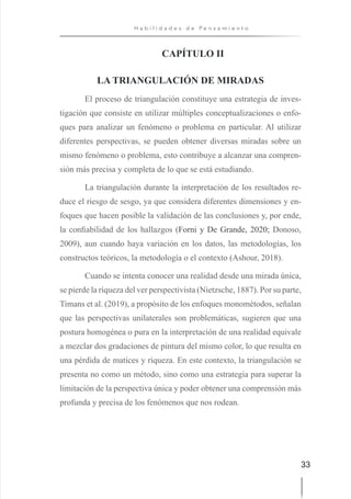 33
H a b i l i d a d e s d e P e n s a m i e n t o
CAPÍTULO II
LA TRIANGULACIÓN DE MIRADAS
El proceso de triangulación constituye una estrategia de inves-
tigación que consiste en utilizar múltiples conceptualizaciones o enfo-
ques para analizar un fenómeno o problema en particular. Al utilizar
diferentes perspectivas, se pueden obtener diversas miradas sobre un
mismo fenómeno o problema, esto contribuye a alcanzar una compren-
sión más precisa y completa de lo que se está estudiando.
La triangulación durante la interpretación de los resultados re-
duce el riesgo de sesgo, ya que considera diferentes dimensiones y en-
foques que hacen posible la validación de las conclusiones y, por ende,
la confiabilidad de los hallazgos (Forni y De Grande, 2020; Donoso,
2009), aun cuando haya variación en los datos, las metodologías, los
constructos teóricos, la metodología o el contexto (Ashour, 2018).
Cuando se intenta conocer una realidad desde una mirada única,
se pierde la riqueza del ver perspectivista (Nietzsche, 1887). Por su parte,
Timans et al. (2019), a propósito de los enfoques monométodos, señalan
que las perspectivas unilaterales son problemáticas, sugieren que una
postura homogénea o pura en la interpretación de una realidad equivale
a mezclar dos gradaciones de pintura del mismo color, lo que resulta en
una pérdida de matices y riqueza. En este contexto, la triangulación se
presenta no como un método, sino como una estrategia para superar la
limitación de la perspectiva única y poder obtener una comprensión más
profunda y precisa de los fenómenos que nos rodean.
 