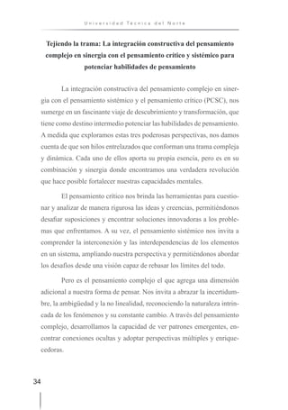 34
U n i v e r s i d a d T é c n i c a d e l N o r t e
Tejiendo la trama: La integración constructiva del pensamiento
complejo en sinergia con el pensamiento crítico y sistémico para
potenciar habilidades de pensamiento
La integración constructiva del pensamiento complejo en siner-
gia con el pensamiento sistémico y el pensamiento crítico (PCSC), nos
sumerge en un fascinante viaje de descubrimiento y transformación, que
tiene como destino intermedio potenciar las habilidades de pensamiento.
A medida que exploramos estas tres poderosas perspectivas, nos damos
cuenta de que son hilos entrelazados que conforman una trama compleja
y dinámica. Cada uno de ellos aporta su propia esencia, pero es en su
combinación y sinergia donde encontramos una verdadera revolución
que hace posible fortalecer nuestras capacidades mentales.
El pensamiento crítico nos brinda las herramientas para cuestio-
nar y analizar de manera rigurosa las ideas y creencias, permitiéndonos
desafiar suposiciones y encontrar soluciones innovadoras a los proble-
mas que enfrentamos. A su vez, el pensamiento sistémico nos invita a
comprender la interconexión y las interdependencias de los elementos
en un sistema, ampliando nuestra perspectiva y permitiéndonos abordar
los desafíos desde una visión capaz de rebasar los límites del todo.
Pero es el pensamiento complejo el que agrega una dimensión
adicional a nuestra forma de pensar. Nos invita a abrazar la incertidum-
bre, la ambigüedad y la no linealidad, reconociendo la naturaleza intrin-
cada de los fenómenos y su constante cambio. A través del pensamiento
complejo, desarrollamos la capacidad de ver patrones emergentes, en-
contrar conexiones ocultas y adoptar perspectivas múltiples y enrique-
cedoras.
 